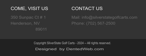 COME, VISIT US 350 Sunpac Ct # 1  Henderson, NV                      89011 CONTACT US Mail: info@silverstategolfcarts.com Phone: (702) 567-2500 Designed  by DentedWeb.com Copyright SilverState Golf Carts - 2024 -- All rights reserved.